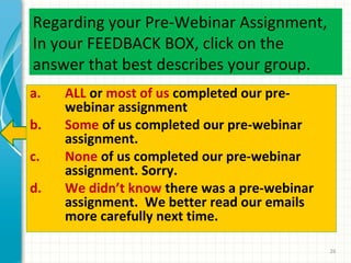 Regarding your Pre-Webinar Assignment,
In your FEEDBACK BOX, click on the
answer that best describes your group.
a.
b.
c.
d.

ALL or most of us completed our prewebinar assignment
Some of us completed our pre-webinar
assignment.
None of us completed our pre-webinar
assignment. Sorry.
We didn’t know there was a pre-webinar
assignment. We better read our emails
more carefully next time.
26

 