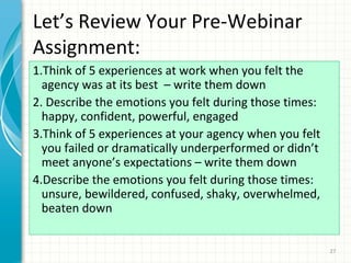 Let’s Review Your Pre-Webinar
Assignment:
1.Think of 5 experiences at work when you felt the
agency was at its best – write them down
2. Describe the emotions you felt during those times:
happy, confident, powerful, engaged
3.Think of 5 experiences at your agency when you felt
you failed or dramatically underperformed or didn’t
meet anyone’s expectations – write them down
4.Describe the emotions you felt during those times:
unsure, bewildered, confused, shaky, overwhelmed,
beaten down
27

 