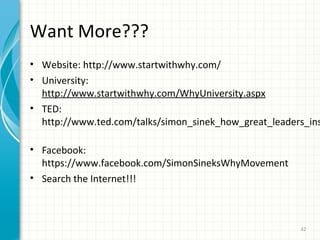 Want More???

• Website: http://www.startwithwhy.com/
• University:
http://www.startwithwhy.com/WhyUniversity.aspx
• TED:
http://www.ted.com/talks/simon_sinek_how_great_leaders_ins
• Facebook:
https://www.facebook.com/SimonSineksWhyMovement
• Search the Internet!!!

42

 