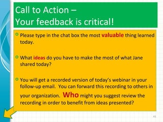 Call to Action –
Your feedback is critical!


Please type in the chat box the most valuable thing learned
today.



What ideas do you have to make the most of what Jane
shared today?



You will get a recorded version of today’s webinar in your
follow-up email. You can forward this recording to others in
your organization. Who might you suggest review the
recording in order to benefit from ideas presented?
43

 