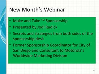 New Month’s Webinar
• Make and Take ™ Sponsorship
• Presented by Jodi Rudick
• Secrets and strategies from both sides of the
sponsorship desk
• Former Sponsorship Coordinator for City of
San Diego and Consultant to Motorola’s
Worldwide Marketing Division

46

 