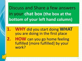 Discuss and Share a few answers
in your chat box (the box at the
bottom of your left hand column)

1. WHY did you start doing WHAT
2.

you are doing in the first place
HOW can you go home feeling
fulfilled [more fulfilled] by your
work?

5

 