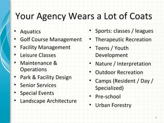 Your Agency Wears a Lot of Coats
•
•
•
•
•
•
•
•
•

Aquatics
Golf Course Management
Facility Management
Leisure Classes
Maintenance &
Operations
Park & Facility Design
Senior Services
Special Events
Landscape Architecture

• Sports: classes / leagues
• Therapeutic Recreation
• Teens / Youth
Development
• Nature / Interpretation
• Outdoor Recreation
• Camps (Resident / Day /
Specialized)
• Pre-school
• Urban Forestry
6

 