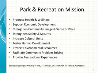 Park & Recreation Mission
•
•
•
•
•
•
•
•
•

Promote Health & Wellness
Support Economic Development
Strengthen Community Image & Sense of Place
Strengthen Safety & Security
Increase Cultural Unity
Foster Human Development
Protect Environmental Resources
Facilitate Community Problem Solving
Provide Recreational Experiences

Source: Creating Community in the 21st Century: An Action Plan for Parks & Recreation
7

 