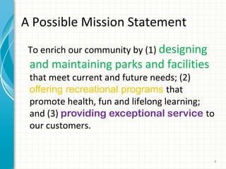 A Possible Mission Statement
To enrich our community by (1) designing

and maintaining parks and facilities

that meet current and future needs; (2)
offering recreational programs that
promote health, fun and lifelong learning;
and (3) providing exceptional service to
our customers.

8

 