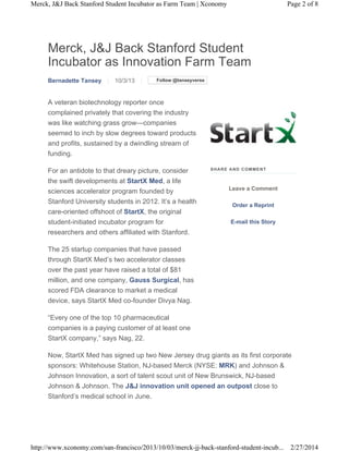 Merck, J&J Back Stanford Student Incubator as Farm Team | Xconomy

Page 2 of 8

Merck, J&J Back Stanford Student
Incubator as Innovation Farm Team
Bernadette Tansey

10/3/13

Follow @tanseyverse

A veteran biotechnology reporter once
complained privately that covering the industry
was like watching grass grow—companies
seemed to inch by slow degrees toward products
and profits, sustained by a dwindling stream of
funding.
For an antidote to that dreary picture, consider
the swift developments at StartX Med, a life
sciences accelerator program founded by
Stanford University students in 2012. It’s a health
care-oriented offshoot of StartX, the original
student-initiated incubator program for
researchers and others affiliated with Stanford.

S HA R E A ND C OM ME N T

Leave a Comment
Order a Reprint
E-mail this Story

The 25 startup companies that have passed
through StartX Med’s two accelerator classes
over the past year have raised a total of $81
million, and one company, Gauss Surgical, has
scored FDA clearance to market a medical
device, says StartX Med co-founder Divya Nag.
“Every one of the top 10 pharmaceutical
companies is a paying customer of at least one
StartX company,” says Nag, 22.
Now, StartX Med has signed up two New Jersey drug giants as its first corporate
sponsors: Whitehouse Station, NJ-based Merck (NYSE: MRK) and Johnson &
Johnson Innovation, a sort of talent scout unit of New Brunswick, NJ-based
Johnson & Johnson. The J&J innovation unit opened an outpost close to
Stanford’s medical school in June.

http://www.xconomy.com/san-francisco/2013/10/03/merck-jj-back-stanford-student-incub... 2/27/2014

 