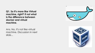 Q1. So it's more like Virtual
machine, right? If not what
is the difference between
docker and virtual
machine.
Ans. No, it's not like virtual
machine. Discussion in next
slide...
 