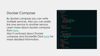 Docker Compose
By docker compose you can write
multiple services. Also you can easily
link one service to another service.
Learn more about docker compose
from here.
Also if confused about Docker
compose and Dockerfile Click here for
more detailed information.
 