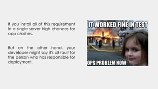 If you install all of this requirement
in a single server high chances for
app crashes.
But on the other hand, your
developer might say it's all fault for
the person who has responsible for
deployment.
 