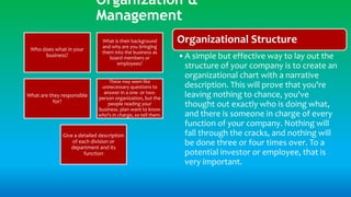Organization &
Management
Organizational Structure
•A simple but effective way to lay out the
structure of your company is to create an
organizational chart with a narrative
description. This will prove that you're
leaving nothing to chance, you've
thought out exactly who is doing what,
and there is someone in charge of every
function of your company. Nothing will
fall through the cracks, and nothing will
be done three or four times over. To a
potential investor or employee, that is
very important.
Who does what in your
business?
What is their background
and why are you bringing
them into the business as
board members or
employees?
What are they responsible
for?
These may seem like
unnecessary questions to
answer in a one- or two-
person organization, but the
people reading your
business. plan want to know
who's in charge, so tell them.
Give a detailed description
of each division or
department and its
function
 