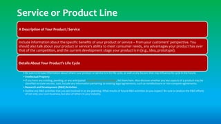 Service or Product Line
A Description of Your Product / Service
Include information about the specific benefits of your product or service – from your customers' perspective. You
should also talk about your product or service's ability to meet consumer needs, any advantages your product has over
that of the competition, and the current development stage your product is in (e.g., idea, prototype).
Details About Your Product’s Life Cycle
•Be sure to include information about where your product or service is in its life cycle, as well as any factors that may influence its cycle in the future.
•Intellectual Property
•If you have any existing, pending, or any anticipated copyright or patent filings, list them here. Also disclose whether any key aspects of a product may be
classified as trade secrets. Last, include any information pertaining to existing legal agreements, such as nondisclosure or non-compete agreements.
•Research and Development (R&D) Activities
•Outline any R&D activities that you are involved in or are planning. What results of future R&D activities do you expect? Be sure to analyze the R&D efforts
of not only your own business, but also of others in your industry.
 