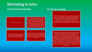 overall marketing strategy
A market penetration strategy.
A growth strategy. This strategy for building your
business might include: an internal strategy such
as how to increase your human resources, an
acquisition strategy such as buying another
business, a franchise strategy for branching out,
a horizontal strategy where you would provide
the same type of products to different users, or a
vertical strategy where you would continue
providing the same products but would offer
them at different levels of the distribution chain.
Channels of distribution strategy. Choices for
distribution channels could include original
equipment manufacturers (OEMs), an internal
sales force, distributors, or retailers.
Communication strategy. How are you going to
reach your customers? Usually a combination of
the following tactics works the best: promotions,
advertising, public relations, personal selling, and
printed materials such as brochures, catalogs,
flyers, etc.
overall sales strategy
A sales force strategy. If you are going to have a sales
force, do you plan to use internal or independent
representatives? How many salespeople will you recruit
for your sales force? What type of recruitment
strategies will you use? How will you train your sales
force? What about compensation for your sales force?
Your sales activities. When you are defining your sales
strategy, it is important that you break it down into
activities. For instance, you need to identify your
prospects. Once you have made a list of your prospects,
you need to prioritize the contacts, selecting the leads
with the highest potential to buy first. Next, identify the
number of sales calls you will make over a certain period
of time. From there, you need to determine the average
number of sales calls you will need to make per sale, the
average dollar size per sale, and the average dollar size
per vendor.
Marketing & Sales
 
