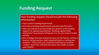 Funding Request
Your funding request should include the following
information:
• Your current funding requirement
• Any future funding requirements over the next five years
• How you intend to use the funds you receive: Is the funding
request for capital expenditures? Working capital? Debt
retirement? Acquisitions? Whatever it is, be sure to list it in this
section.
• Any strategic financial situational plans for the future, such as: a
buyout, being acquired, debt repayment plan, or selling your
business. These areas are extremely important to a future
creditor, since they will directly impact your ability to repay
your loan(s).
 