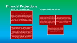 Historical Financial Data
If you own an established business, you
will be requested to supply historical data
related to your company's performance.
Most creditors request data for the last
three to five years, depending on the
length of time you have been in business.
The historical financial data to include are
your company's income statements,
balance sheets, and cash flow statements
for each year you have been in business
(usually for up to three to five years).
Often, creditors are also interested in any
collateral that you may have that could be
used to ensure your loan, regardless of
the stage of your business.
Prospective Financial Data
All businesses, whether startup or growing, will be
required to supply prospective financial data. Most
of the time, creditors will want to see what you
expect your company to be able to do within the
next five years. Each year's documents should
include forecasted income statements, balance
sheets, cash flow statements, and capital
expenditure budgets. For the first year, you should
supply monthly or quarterly projections. After that,
you can stretch it to quarterly and/or yearly
projections for years two through five.
Make sure that your projections match your
funding requests; creditors will be on the lookout
for inconsistencies. It's much better if you catch
mistakes before they do. If you have made
assumptions in your projections, be sure to
summarize what you have assumed. This way, the
reader will not be left guessing.
Finally, include a short analysis of your financial
information. Include a ratio and trend analysis for
all of your financial statements (both historical and
prospective). Since pictures speak louder than
words, you may want to add graphs of your trend
analysis (especially if they are positive).
Financial Projections
 