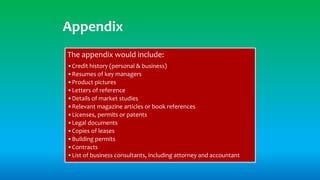 Appendix
The appendix would include:
•Credit history (personal & business)
•Resumes of key managers
•Product pictures
•Letters of reference
•Details of market studies
•Relevant magazine articles or book references
•Licenses, permits or patents
•Legal documents
•Copies of leases
•Building permits
•Contracts
•List of business consultants, including attorney and accountant
 