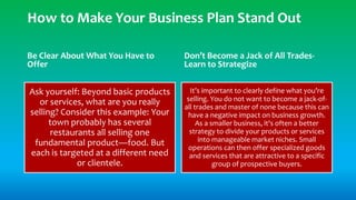 Be Clear About What You Have to
Offer
Ask yourself: Beyond basic products
or services, what are you really
selling? Consider this example: Your
town probably has several
restaurants all selling one
fundamental product—food. But
each is targeted at a different need
or clientele.
Don’t Become a Jack of All Trades-
Learn to Strategize
It’s important to clearly define what you’re
selling. You do not want to become a jack-of-
all trades and master of none because this can
have a negative impact on business growth.
As a smaller business, it's often a better
strategy to divide your products or services
into manageable market niches. Small
operations can then offer specialized goods
and services that are attractive to a specific
group of prospective buyers.
How to Make Your Business Plan Stand Out
 