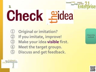 1




①   Original or imitation?
                                    Check the
②   If you imitate, improve!         outlook

③   Make your idea visible first.
④   Meet the target groups.
⑤   Discuss and get feedback.
 
