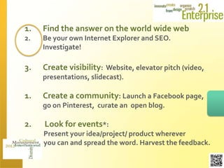 1.   Find the answer on the world wide web
2.   Be your own Internet Explorer and SEO.
     Investigate!

3.   Create visibility: Website, elevator pitch (video,
     presentations, slidecast).

1.   Create a community: Launch a Facebook page,
     go on Pinterest, curate an open blog.

2.   Look for events*:
     Present your idea/project/ product wherever
     you can and spread the word. Harvest the feedback.
 