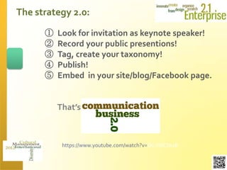 The strategy 2.0:

      ①   Look for invitation as keynote speaker!
      ②   Record your public presentions!
      ③   Tag, create your taxonomy!
      ④   Publish!
      ⑤   Embed in your site/blog/Facebook page.


          That’s



           https://www.youtube.com/watch?v=Oc-YsfCSk18
 