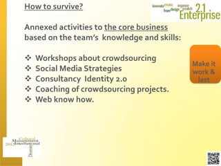 How to survive?

Annexed activities to the core business
based on the team’s knowledge and skills:

   Workshops about crowdsourcing
                                            Make it
   Social Media Strategies                 work &
   Consultancy Identity 2.0                 last
   Coaching of crowdsourcing projects.
   Web know how.
 