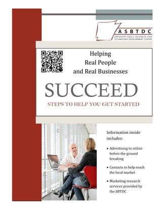Helping		
            Real	People		
        and	Real	Businesses		


SUCCEED
STEPS TO HELP YOU GET STARTED




                    Information	inside	
                    includes:	

                    Advertising	to	utilize	
                      before	the	ground	
                      breaking	

                    Contacts	to	help	reach	
                      the	local	market	

                    Marketing	research	
                      services	provided	by	
                      the	SBTDC	
 