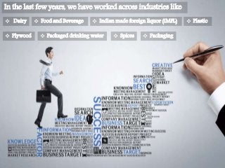 In the last few years, we have worked across industries like
 Dairy  Food and Beverage  Indian made foreign liquor (IMFL)  Plastic
 Plywood  Packaged drinking water  Spices  Packaging
 