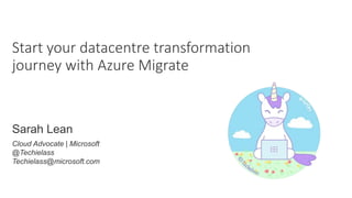 Start your datacentre transformation
journey with Azure Migrate
Sarah Lean
Cloud Advocate | Microsoft
@Techielass
Techielass@microsoft.com
 