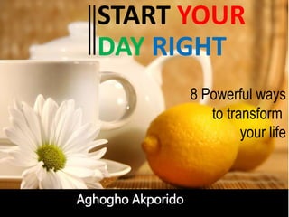 START YOUR
DAY RIGHT
Aghogho Akporido
8 Powerful ways
to transform
your life
 