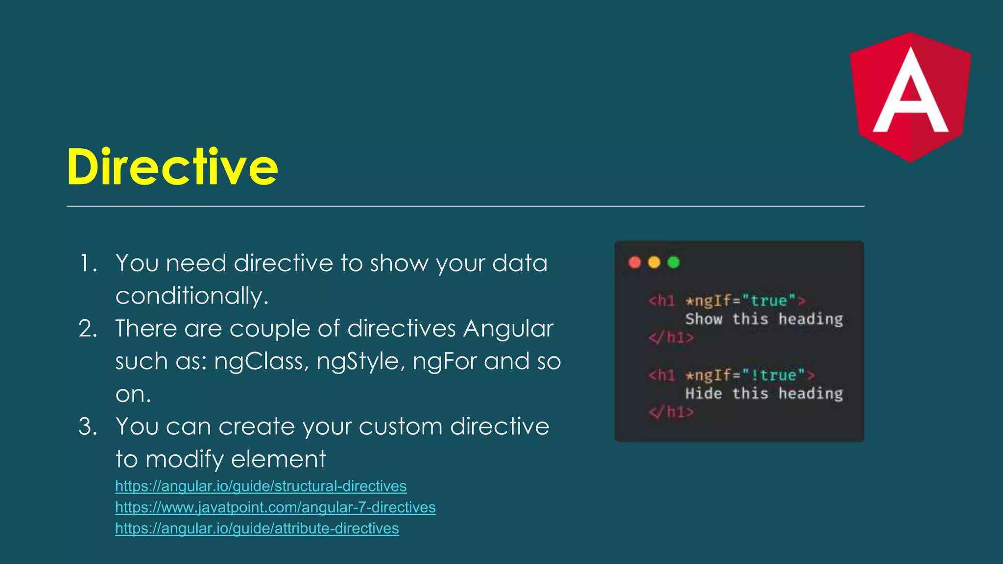 Directive
1. You need directive to show your data
conditionally.
2. There are couple of directives Angular
such as: ngClass, ngStyle, ngFor and so
on.
3. You can create your custom directive
to modify element
https://angular.io/guide/structural-directives
https://www.javatpoint.com/angular-7-directives
https://angular.io/guide/attribute-directives
 