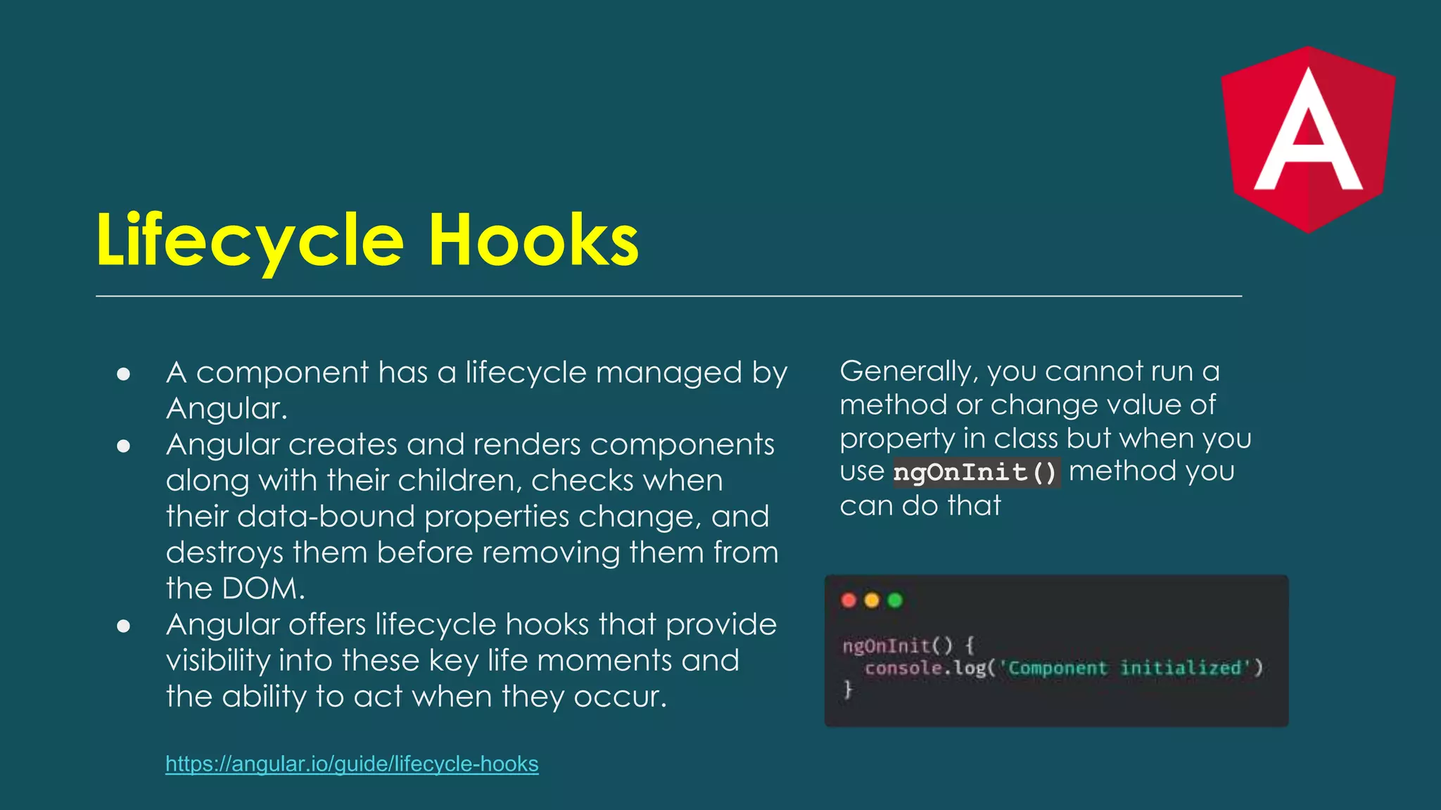 Lifecycle Hooks
● A component has a lifecycle managed by
Angular.
● Angular creates and renders components
along with their children, checks when
their data-bound properties change, and
destroys them before removing them from
the DOM.
● Angular offers lifecycle hooks that provide
visibility into these key life moments and
the ability to act when they occur.
https://angular.io/guide/lifecycle-hooks
Generally, you cannot run a
method or change value of
property in class but when you
use ngOnInit() method you
can do that
 