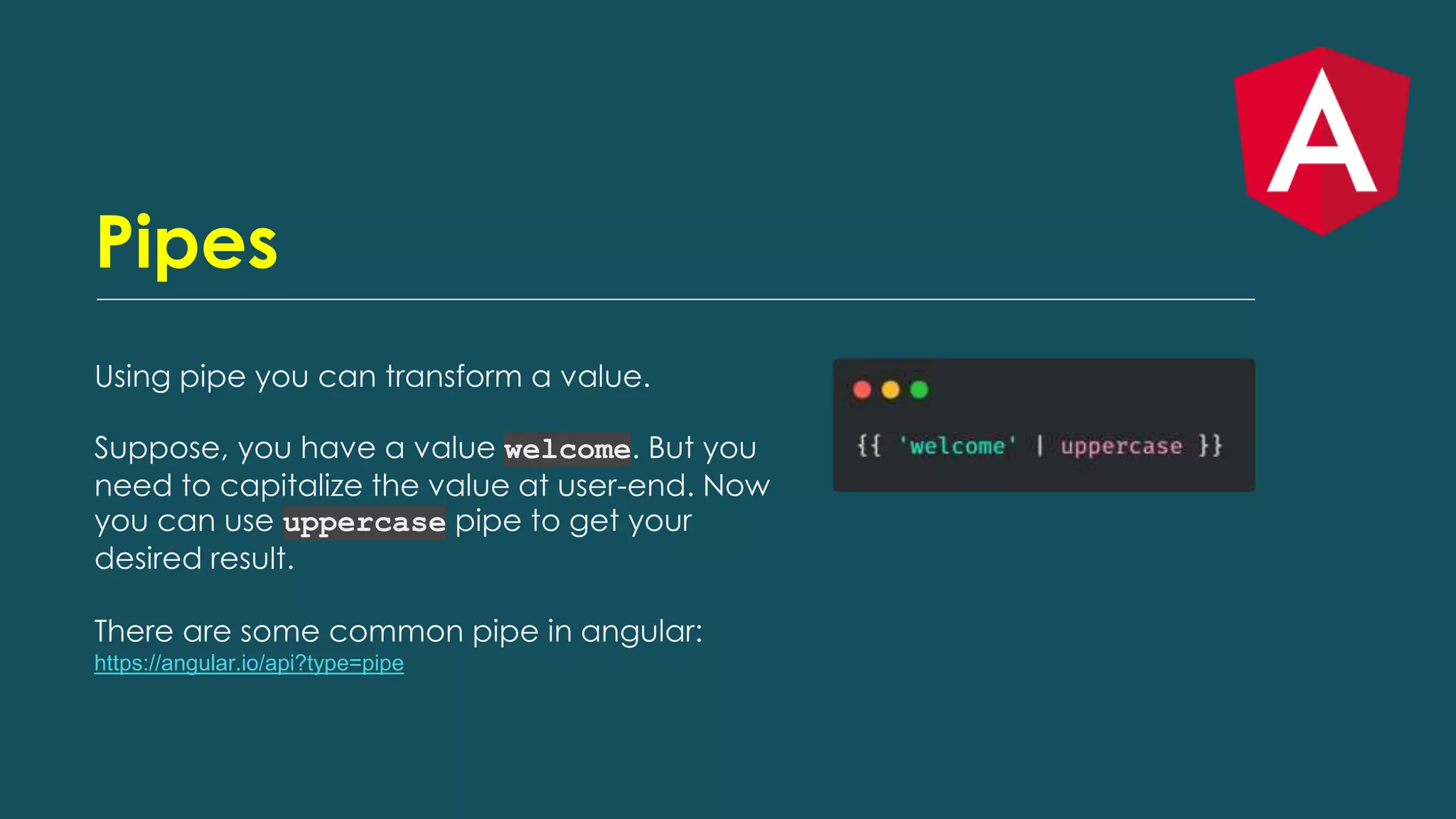 Pipes
Using pipe you can transform a value.
Suppose, you have a value welcome. But you
need to capitalize the value at user-end. Now
you can use uppercase pipe to get your
desired result.
There are some common pipe in angular:
https://angular.io/api?type=pipe
 
