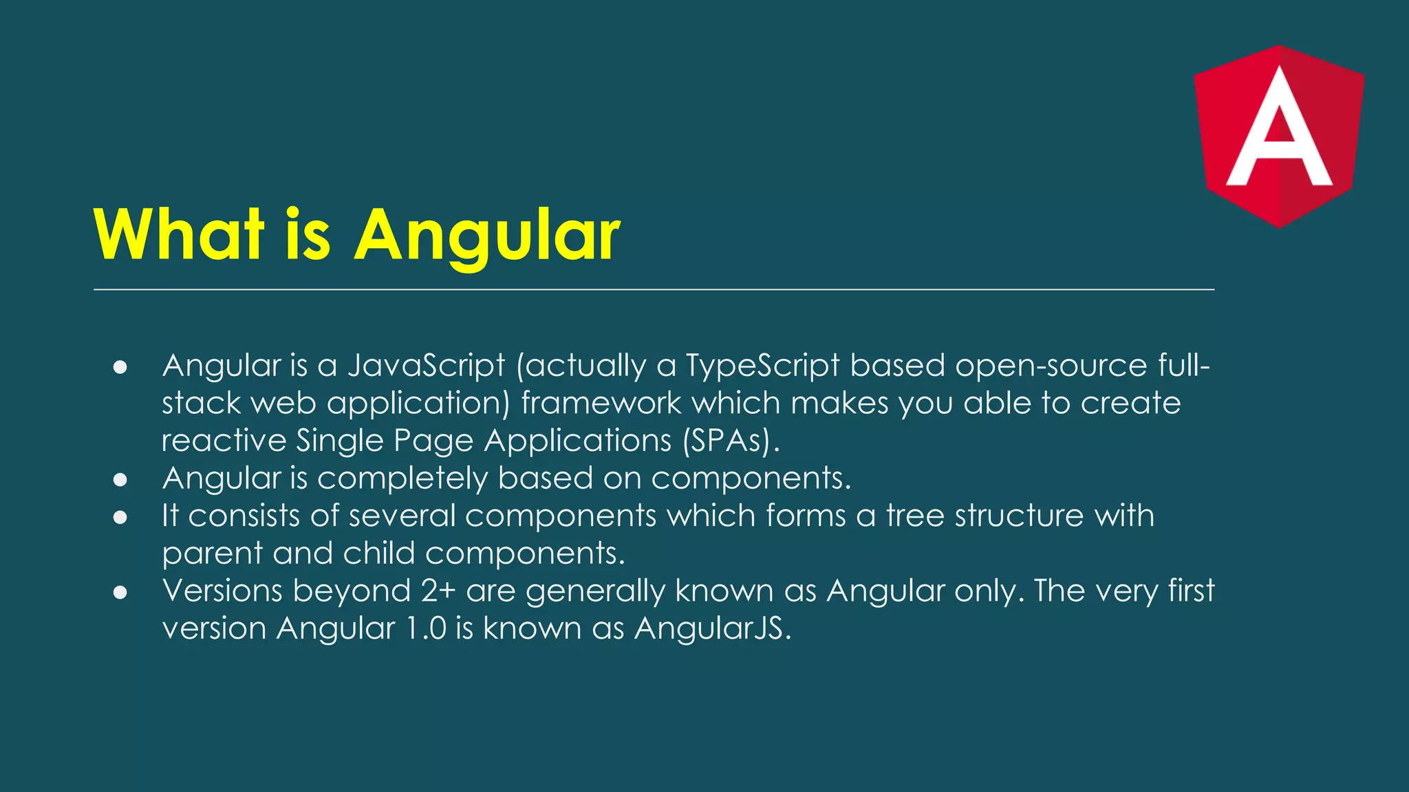 What is Angular
● Angular is a JavaScript (actually a TypeScript based open-source full-
stack web application) framework which makes you able to create
reactive Single Page Applications (SPAs).
● Angular is completely based on components.
● It consists of several components which forms a tree structure with
parent and child components.
● Versions beyond 2+ are generally known as Angular only. The very first
version Angular 1.0 is known as AngularJS.
 