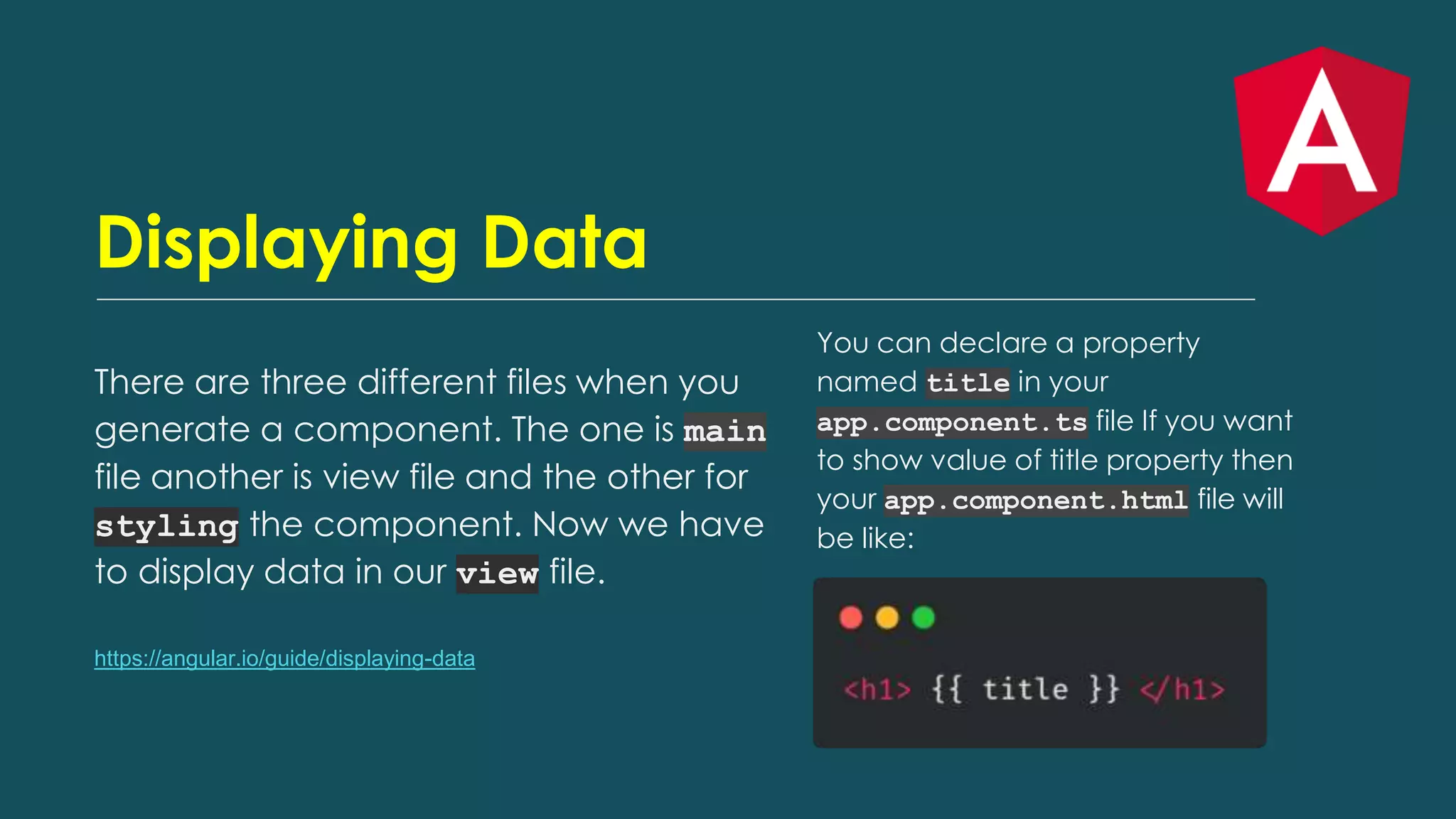 Displaying Data
There are three different files when you
generate a component. The one is main
file another is view file and the other for
styling the component. Now we have
to display data in our view file.
https://angular.io/guide/displaying-data
You can declare a property
named title in your
app.component.ts file If you want
to show value of title property then
your app.component.html file will
be like:
 