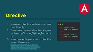 Directive
1. You need directive to show your data
conditionally.
2. There are couple of directives Angular
such as: ngClass, ngStyle, ngFor and so
on.
3. You can create your custom directive
to modify element
https://angular.io/guide/structural-directives
https://www.javatpoint.com/angular-7-directives
https://angular.io/guide/attribute-directives
 