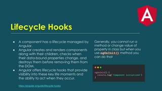 Lifecycle Hooks
● A component has a lifecycle managed by
Angular.
● Angular creates and renders components
along with their children, checks when
their data-bound properties change, and
destroys them before removing them from
the DOM.
● Angular offers lifecycle hooks that provide
visibility into these key life moments and
the ability to act when they occur.
https://angular.io/guide/lifecycle-hooks
Generally, you cannot run a
method or change value of
property in class but when you
use ngOnInit() method you
can do that
 