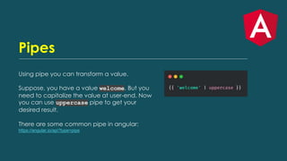 Pipes
Using pipe you can transform a value.
Suppose, you have a value welcome. But you
need to capitalize the value at user-end. Now
you can use uppercase pipe to get your
desired result.
There are some common pipe in angular:
https://angular.io/api?type=pipe
 