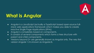 What is Angular
● Angular is a JavaScript (actually a TypeScript based open-source full-
stack web application) framework which makes you able to create
reactive Single Page Applications (SPAs).
● Angular is completely based on components.
● It consists of several components which forms a tree structure with
parent and child components.
● Versions beyond 2+ are generally known as Angular only. The very first
version Angular 1.0 is known as AngularJS.
 