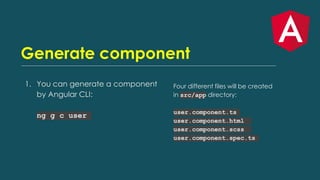 Generate component
1. You can generate a component
by Angular CLI:
ng g c user
Four different files will be created
in src/app directory:
user.component.ts
user.component.html
user.component.scss
user.component.spec.ts
 