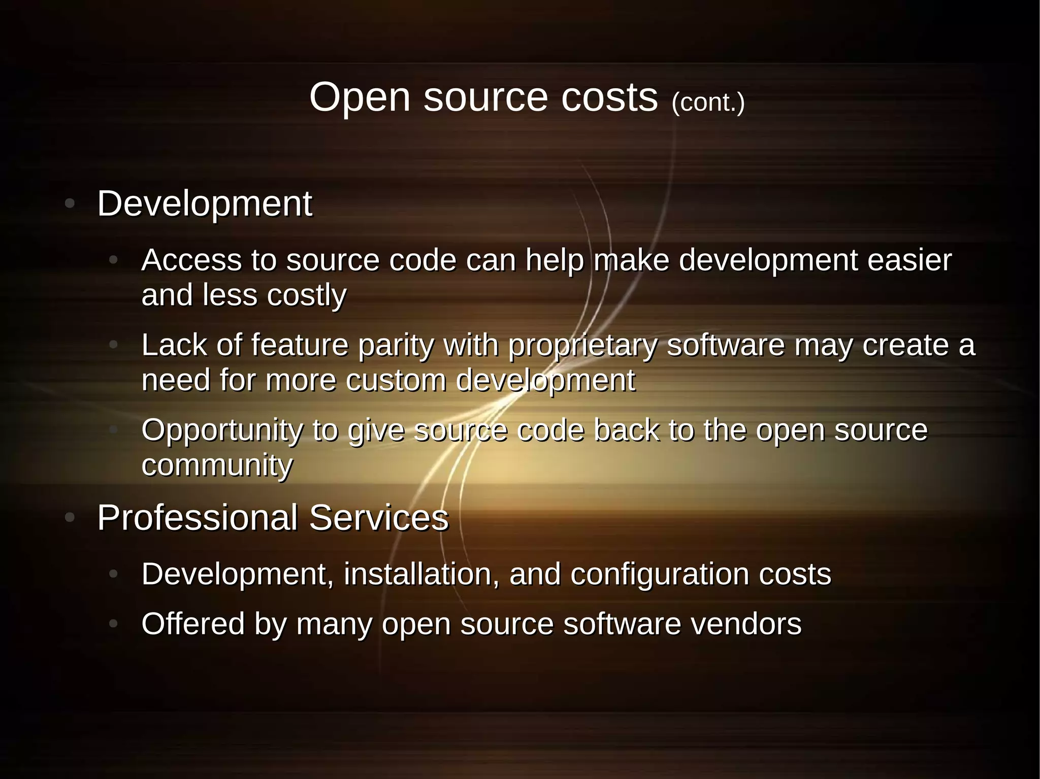 Open source costs (cont.)

●   Development
    ●   Access to source code can help make development easier
        and less costly
    ●   Lack of feature parity with proprietary software may create a
        need for more custom development
    ●   Opportunity to give source code back to the open source
        community
●   Professional Services
    ●   Development, installation, and configuration costs
    ●   Offered by many open source software vendors
 