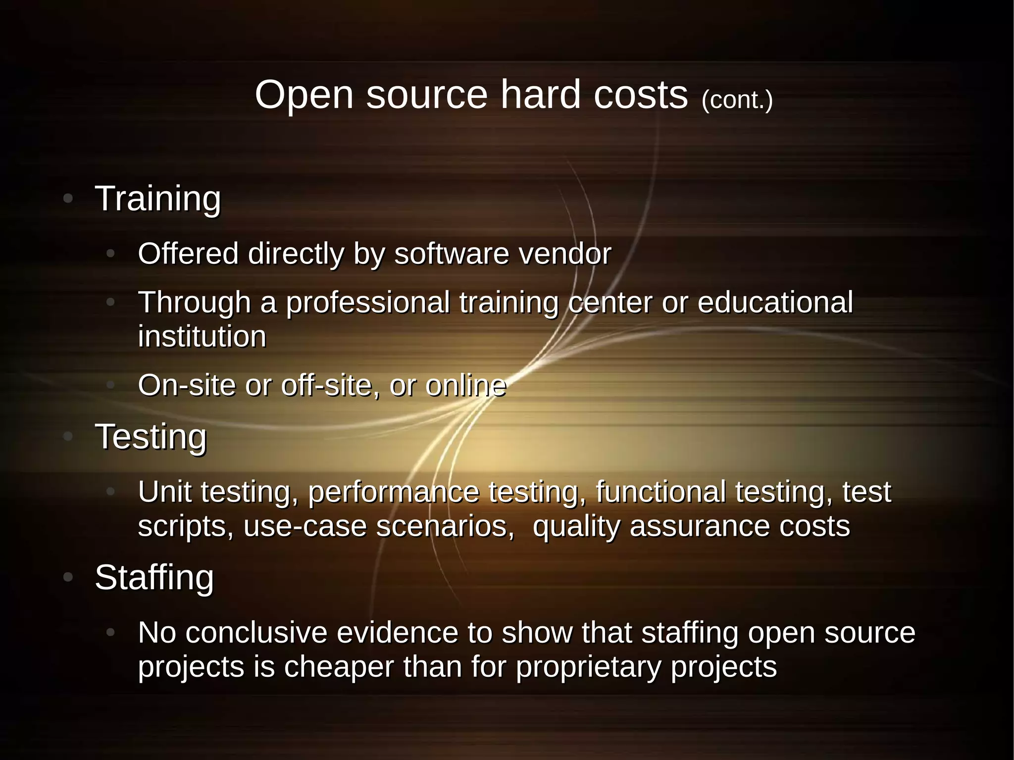 Open source hard costs             (cont.)


●   Training
    ●   Offered directly by software vendor
    ●   Through a professional training center or educational
        institution
    ●   On-site or off-site, or online
●   Testing
    ●   Unit testing, performance testing, functional testing, test
        scripts, use-case scenarios, quality assurance costs
●   Staffing
    ●   No conclusive evidence to show that staffing open source
        projects is cheaper than for proprietary projects
 