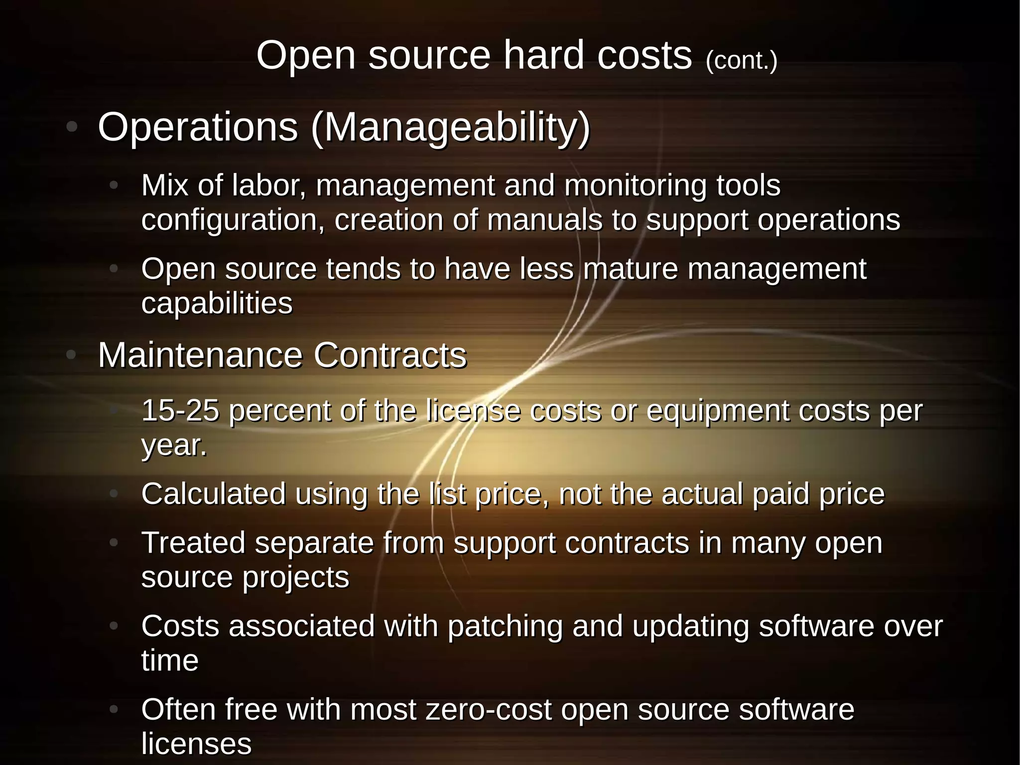 Open source hard costs             (cont.)

●   Operations (Manageability)
    ●   Mix of labor, management and monitoring tools
        configuration, creation of manuals to support operations
    ●   Open source tends to have less mature management
        capabilities
●   Maintenance Contracts
    ●   15-25 percent of the license costs or equipment costs per
        year.
    ●   Calculated using the list price, not the actual paid price
    ●   Treated separate from support contracts in many open
        source projects
    ●   Costs associated with patching and updating software over
        time
    ●   Often free with most zero-cost open source software
        licenses
 