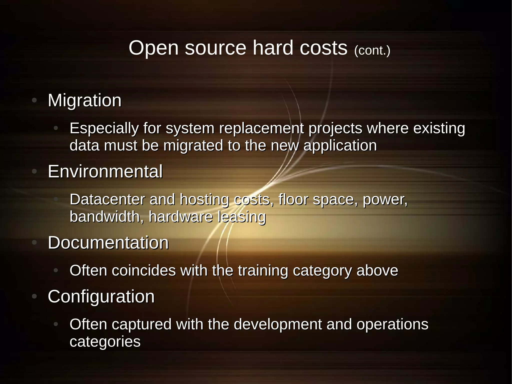 Open source hard costs           (cont.)


●   Migration
    ●   Especially for system replacement projects where existing
        data must be migrated to the new application
●   Environmental
    ●   Datacenter and hosting costs, floor space, power,
        bandwidth, hardware leasing
●   Documentation
    ●   Often coincides with the training category above
●   Configuration
    ●   Often captured with the development and operations
        categories
 