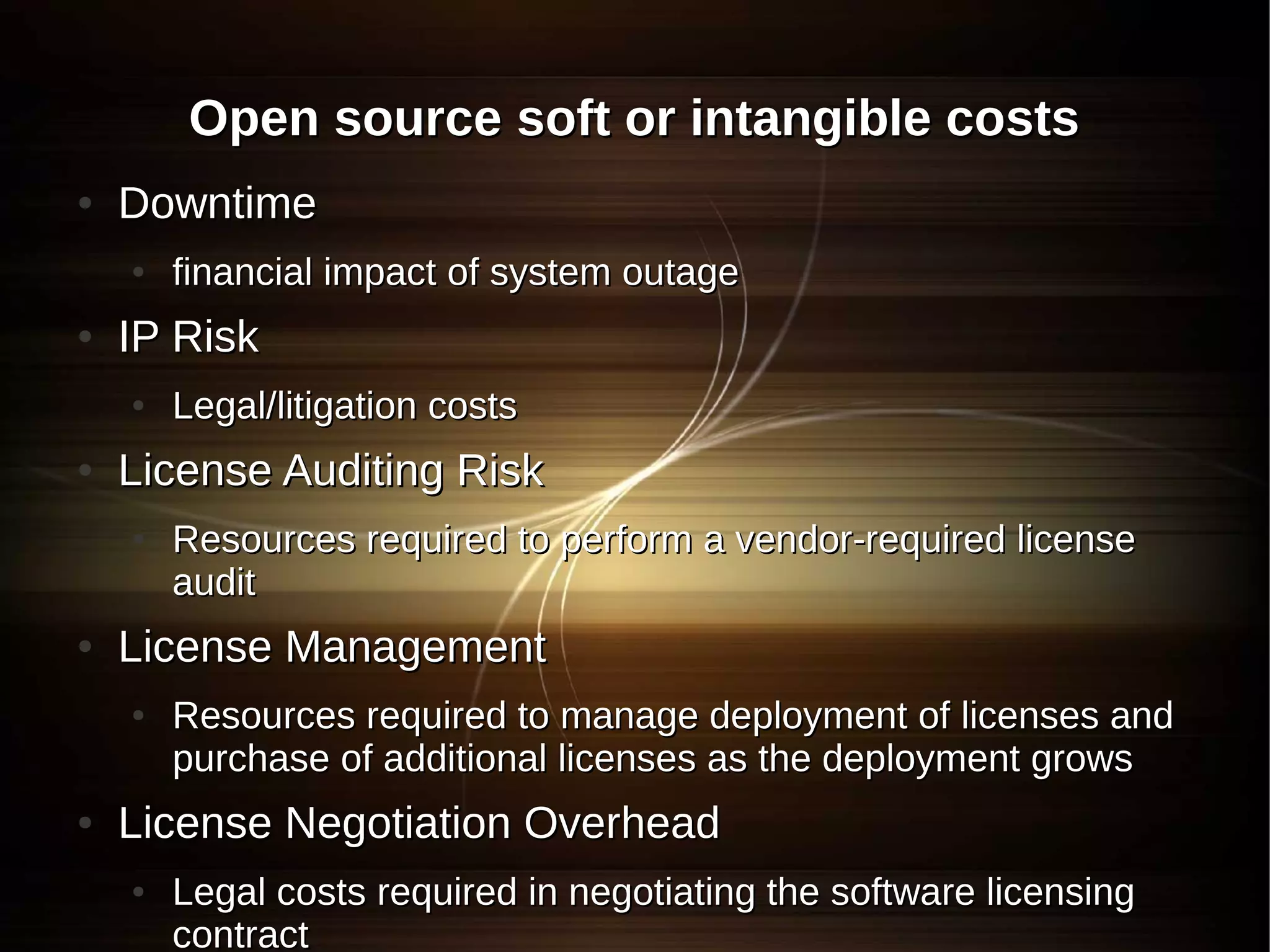 Open source soft or intangible costs
●   Downtime
    ●   financial impact of system outage
●   IP Risk
    ●   Legal/litigation costs
●   License Auditing Risk
    ●   Resources required to perform a vendor-required license
        audit
●   License Management
    ●   Resources required to manage deployment of licenses and
        purchase of additional licenses as the deployment grows
●   License Negotiation Overhead
    ●   Legal costs required in negotiating the software licensing
        contract
 