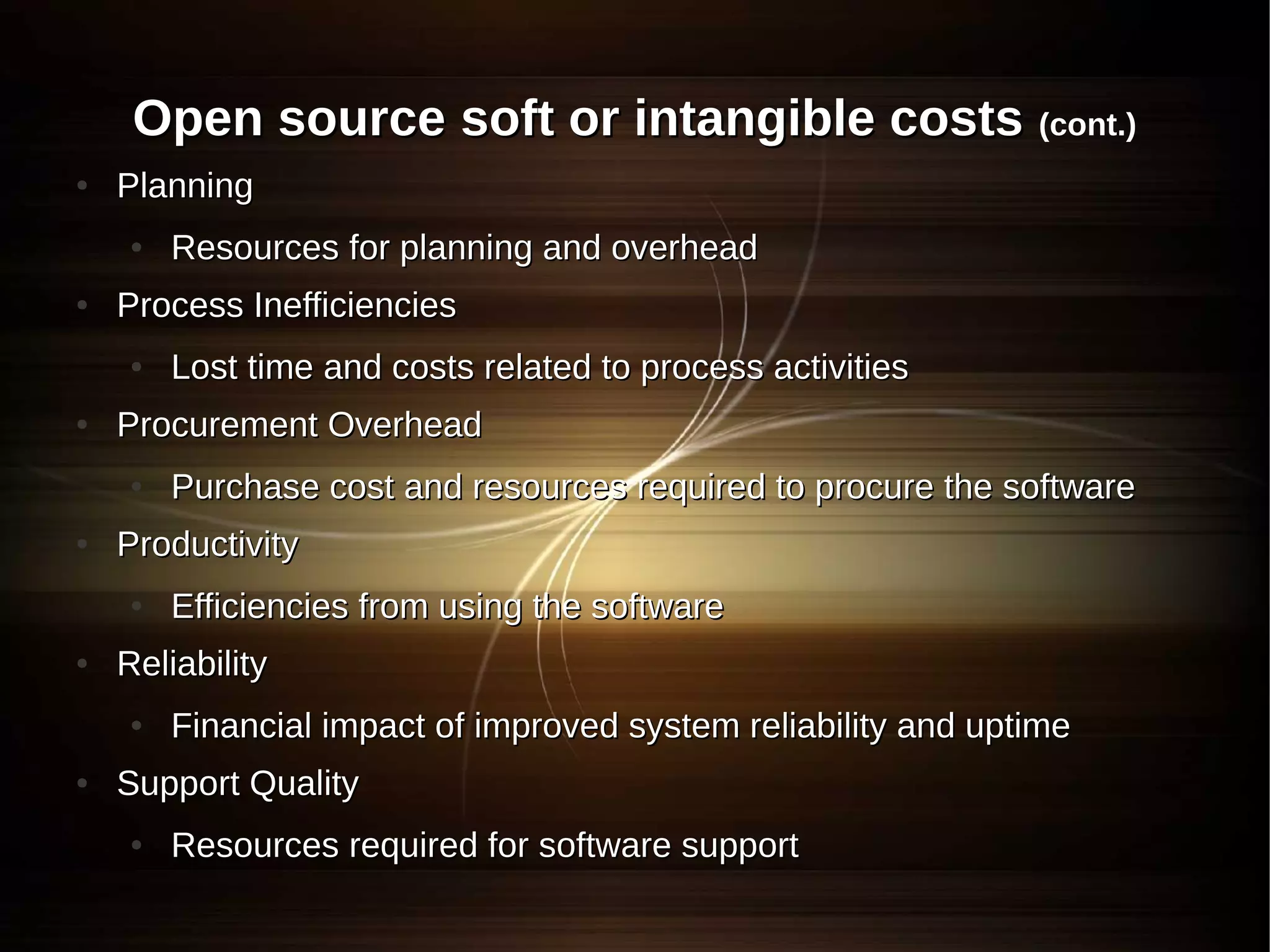 Open source soft or intangible costs (cont.)
●   Planning
    ●   Resources for planning and overhead
●   Process Inefficiencies
    ●   Lost time and costs related to process activities
●   Procurement Overhead
    ●   Purchase cost and resources required to procure the software
●   Productivity
    ●   Efficiencies from using the software
●   Reliability
    ●   Financial impact of improved system reliability and uptime
●   Support Quality
    ●   Resources required for software support
 