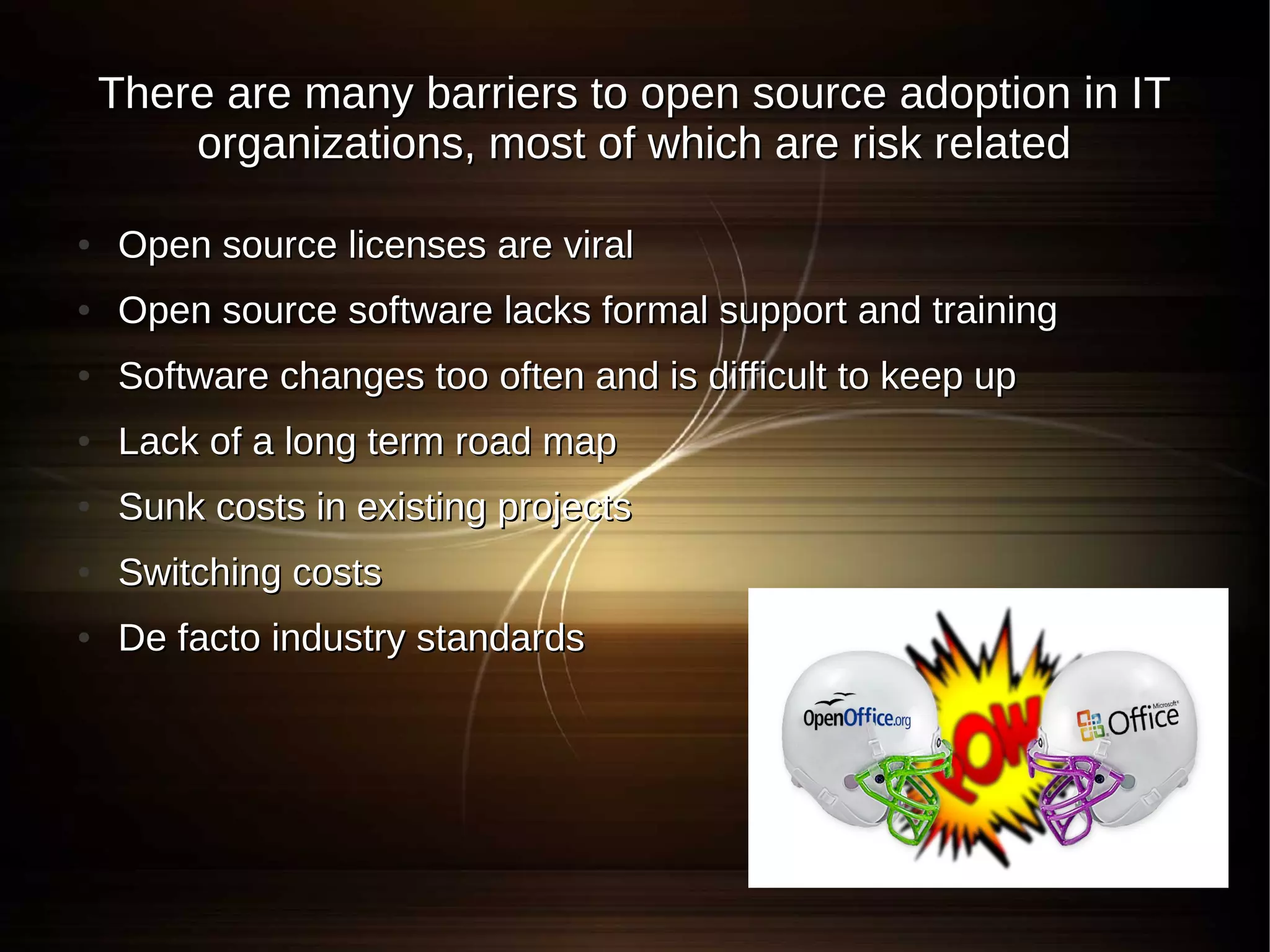 There are many barriers to open source adoption in IT
        organizations, most of which are risk related

●   Open source licenses are viral
●   Open source software lacks formal support and training
●   Software changes too often and is difficult to keep up
●   Lack of a long term road map
●   Sunk costs in existing projects
●   Switching costs
●   De facto industry standards
 