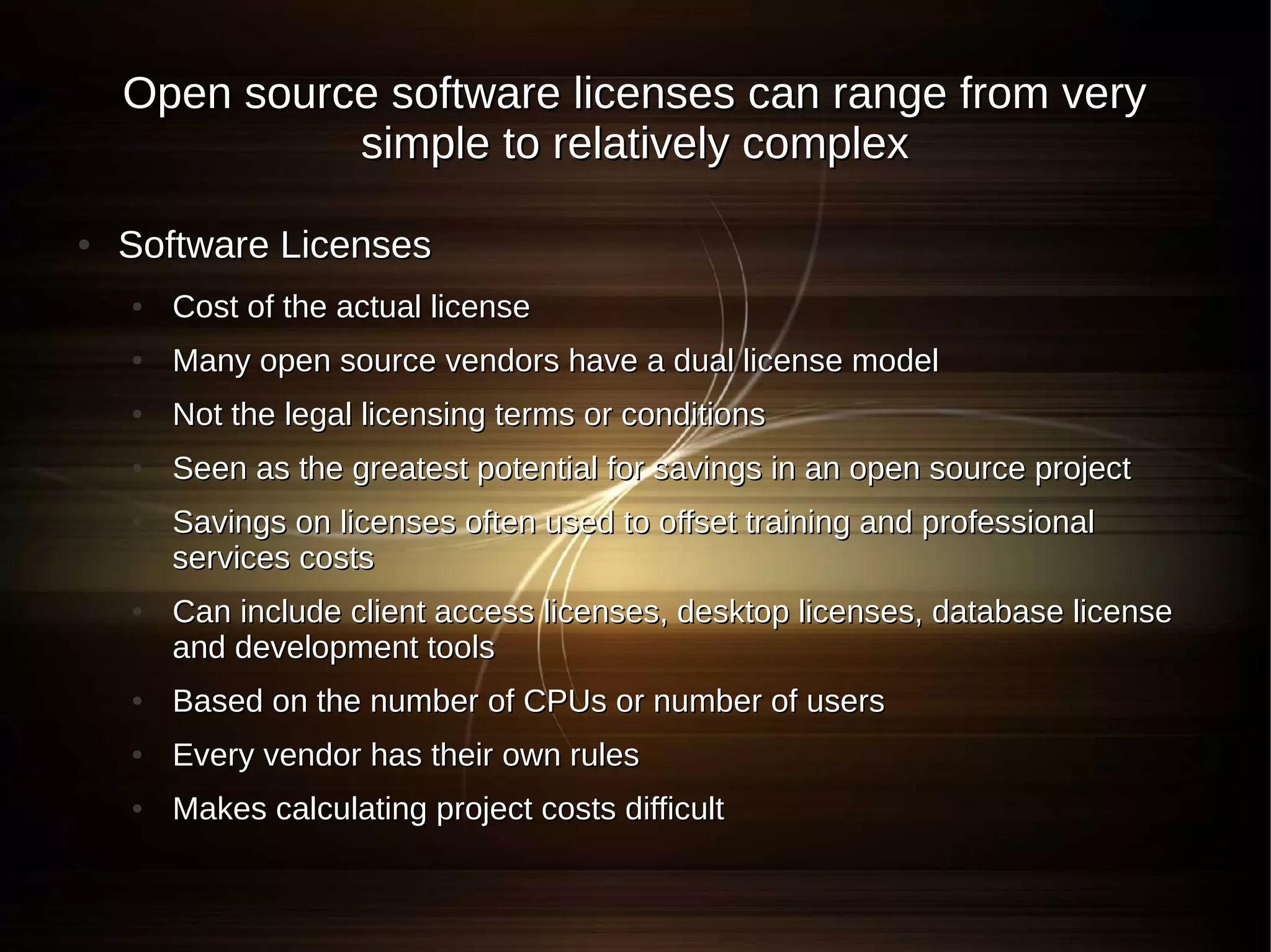Open source software licenses can range from very
              simple to relatively complex

●   Software Licenses
    ●   Cost of the actual license
    ●   Many open source vendors have a dual license model
    ●   Not the legal licensing terms or conditions
    ●   Seen as the greatest potential for savings in an open source project
    ●   Savings on licenses often used to offset training and professional
        services costs
    ●   Can include client access licenses, desktop licenses, database license
        and development tools
    ●   Based on the number of CPUs or number of users
    ●   Every vendor has their own rules
    ●   Makes calculating project costs difficult
 