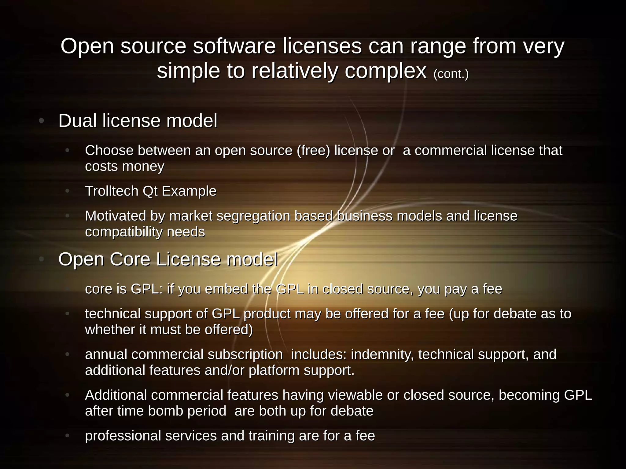 Open source software licenses can range from very
            simple to relatively complex (cont.)

●   Dual license model
    ●   Choose between an open source (free) license or a commercial license that
        costs money
    ●   Trolltech Qt Example
    ●   Motivated by market segregation based business models and license
        compatibility needs
●   Open Core License model
    ●   core is GPL: if you embed the GPL in closed source, you pay a fee
    ●   technical support of GPL product may be offered for a fee (up for debate as to
        whether it must be offered)
    ●   annual commercial subscription includes: indemnity, technical support, and
        additional features and/or platform support.
    ●   Additional commercial features having viewable or closed source, becoming GPL
        after time bomb period are both up for debate
    ●   professional services and training are for a fee
 