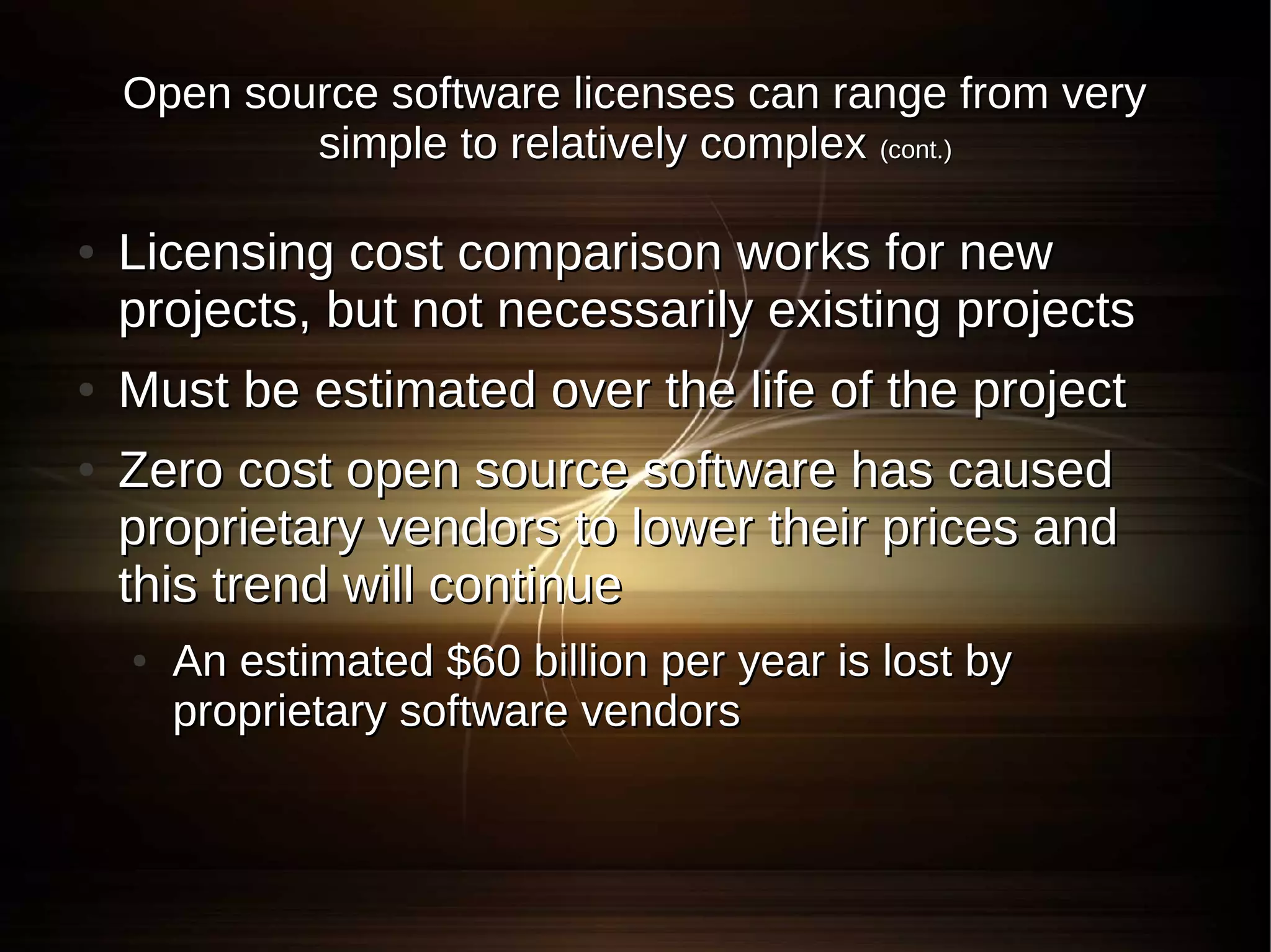 Open source software licenses can range from very
            simple to relatively complex (cont.)

●   Licensing cost comparison works for new
    projects, but not necessarily existing projects
●   Must be estimated over the life of the project
●   Zero cost open source software has caused
    proprietary vendors to lower their prices and
    this trend will continue
    ●   An estimated $60 billion per year is lost by
        proprietary software vendors
 