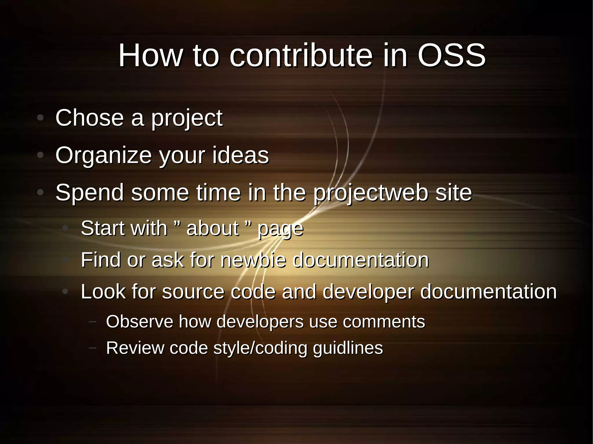 How to contribute in OSS
●   Chose a project
●   Organize your ideas
●   Spend some time in the projectweb site
    ●   Start with ” about ” page
    ●   Find or ask for newbie documentation
    ●   Look for source code and developer documentation
        –   Observe how developers use comments
        –   Review code style/coding guidlines
 