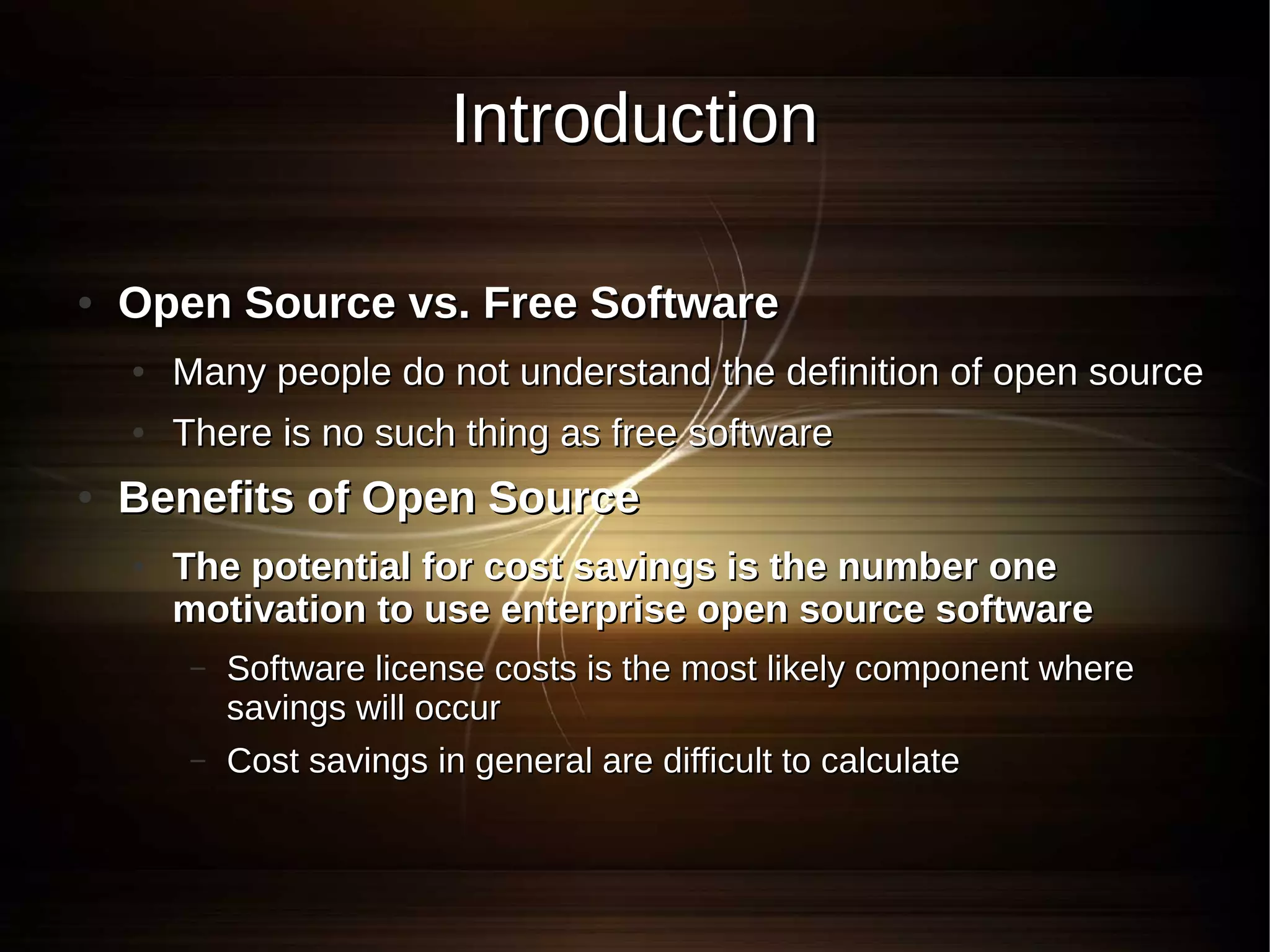 Introduction

●   Open Source vs. Free Software
    ●   Many people do not understand the definition of open source
    ●   There is no such thing as free software
●   Benefits of Open Source
    ●   The potential for cost savings is the number one
        motivation to use enterprise open source software
         –   Software license costs is the most likely component where
             savings will occur
         –   Cost savings in general are difficult to calculate
 